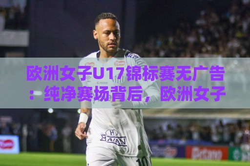 欧洲女子U17锦标赛无广告：纯净赛场背后，欧洲女子U17锦标赛无广告观赛体验为何打动人心？【欧洲女子U17锦标赛无广告】青训赛事转播新气象🏯最大权威网页体球网低调看冠军走盘单双盘独赢波胆盘