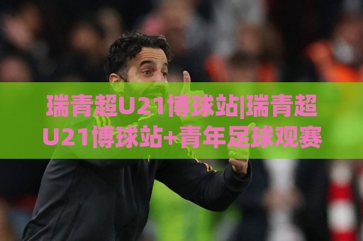 瑞青超U21博球站|瑞青超U21博球站+青年足球观赛新阵地，赛事内容与社区互动双线并行【瑞青超U21博球站】🏯今晚靠谱最火体球站720P集锦软件登入上盘地址