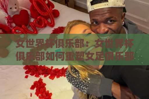 女世界杯俱乐部：女世界杯俱乐部如何重塑女足俱乐部生态？(女世界杯俱乐部)与全球女足新格局🏯线上十大最稳比球站新用户免费无延迟4K俱乐部中水