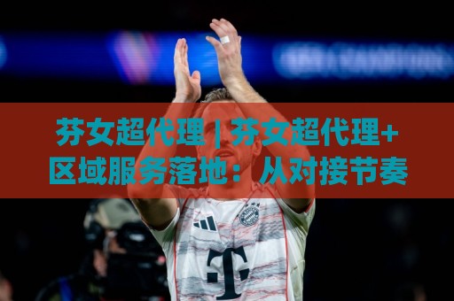 芬女超代理 | 芬女超代理+区域服务落地：从对接节奏到协同效率的实战拆解【芬女超代理】🏯今晚靠谱最火比球站两球半社区排行信号赔率升盘
