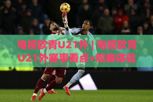 电视欧青U21外 | 电视欧青U21外赛事看点+观赛体验升级，电视欧青U21外球迷都在关注什么？🏯线上十大最稳投球站网站新用户免费无延迟4K俱乐部