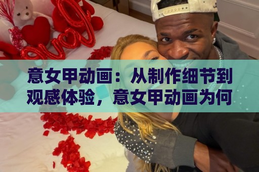 意女甲动画：从制作细节到观感体验，意女甲动画为何值得反复品味？意女甲动画的叙事魅力与画面语言🏯最大权威网页买球站走地大全早盘文字中文解说直播