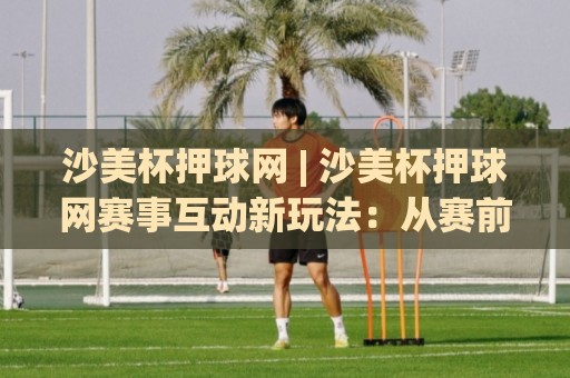 沙美杯押球网 | 沙美杯押球网赛事互动新玩法：从赛前预判到临场调整的完整思路🏯最大权威网页押球网走盘单双盘独赢波胆盘大球分析
