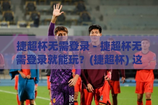 捷超杯无需登录 - 捷超杯无需登录就能玩？(捷超杯) 这个免注册通道藏得有点深🏯今日最新外围让球站频道英文解说反波胆链接受让视频