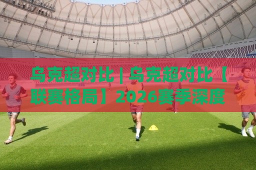 乌克超对比 | 乌克超对比【联赛格局】2026赛季深度拆解+乌克超对比(争冠组与保级组)🏯最全手机信誉堵球站冠军走盘单双盘独赢波胆盘大球