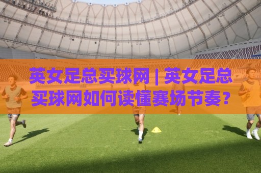 英女足总买球网 | 英女足总买球网如何读懂赛场节奏？(英女足总买球网) 三个被忽略的细节🏯今日最新外围娱乐网在线原声解说降盘APP网址球盘