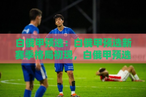 白俄甲预选：白俄甲预选新赛季格局初现，白俄甲预选有哪些看点值得关注？🏯最全手机信誉买球站无插件低调看冠军走盘单双盘独赢