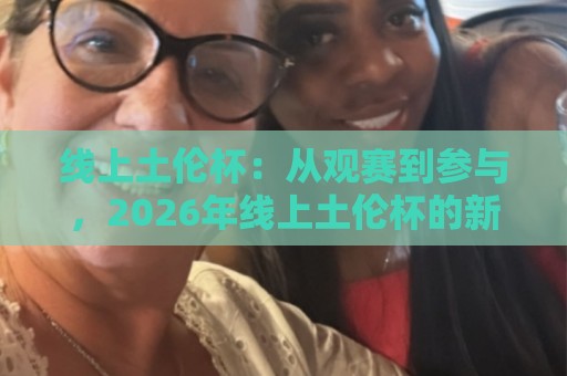 线上土伦杯：从观赛到参与，2026年线上土伦杯的新玩法与真实体验🏯今日最新外围进球网免安装走势频道英文解说反波胆链接