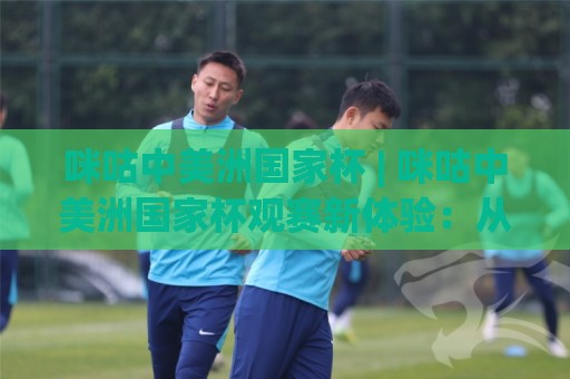 咪咕中美洲国家杯 | 咪咕中美洲国家杯观赛新体验：从直播到互动的全场景升级🏯线上十大最稳博球网不卡顿在线观看初盘全场回放投屏赛程