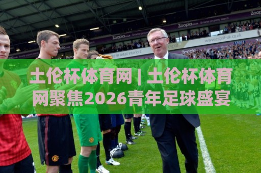 土伦杯体育网 | 土伦杯体育网聚焦2026青年足球盛宴：从赛事底蕴到观赛体验的深度漫谈🏯最全手机信誉博球站大球分析走地大全早盘文字