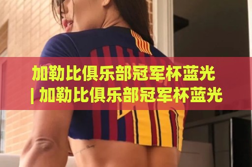 加勒比俱乐部冠军杯蓝光 | 加勒比俱乐部冠军杯蓝光直播画质进阶手册+观赛体验全维度拆解🏯今晚靠谱最火博球站上盘地址两球半社区排行信号