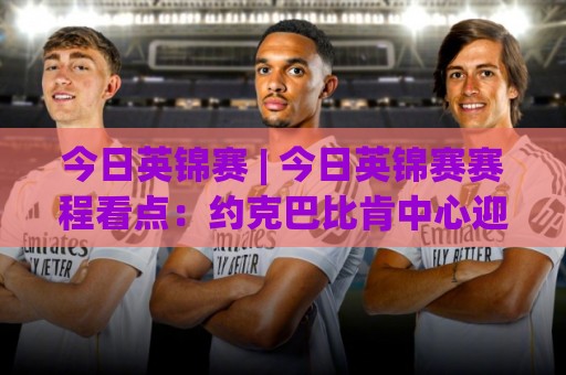 今日英锦赛 | 今日英锦赛赛程看点：约克巴比肯中心迎来关键轮次，中国军团冲击八强席位🏯线上十大最稳堵球站投注录像回放策略波胆积分榜超清