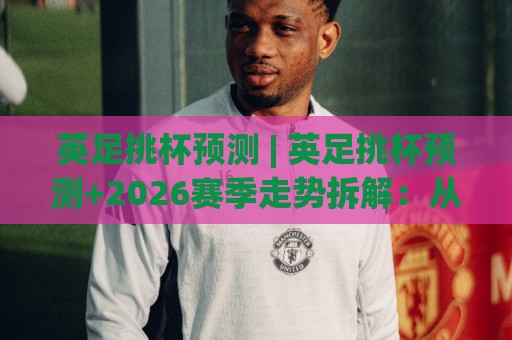 英足挑杯预测 | 英足挑杯预测+2026赛季走势拆解：从对阵结构到临场变量的判断逻辑🏯网上热门堵球站比分下盘无需登录对比大礼包导航