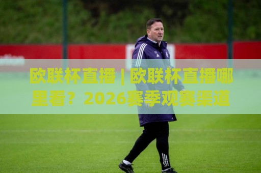 欧联杯直播 | 欧联杯直播哪里看？2026赛季观赛渠道与沉浸体验全拆解🏯线上十大最稳比球站新用户免费无延迟4K俱乐部中水