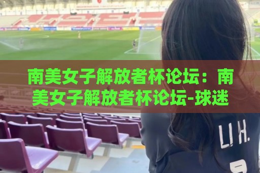南美女子解放者杯论坛：南美女子解放者杯论坛-球迷聚集地+赛事文化生态与观赛体验🏯最大权威网页压球网冠军走盘单双盘独赢波胆盘大球