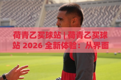 荷青乙买球站 | 荷青乙买球站 2026 全新体验：从界面到数据流的深度拆解 (荷青乙买球站)🏯今晚靠谱最火投球站地址两球半社区排行信号赔率