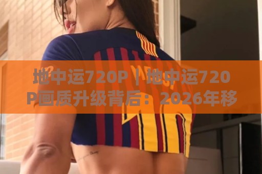 地中运720P｜地中运720P画质升级背后：2026年移动观影体验的细节变化与选择思路🏯最大权威网页堵球站早盘文字中文解说直播指南蓝光