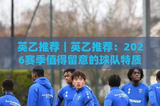 英乙推荐｜英乙推荐：2026赛季值得留意的球队特质与观赛思路（英乙推荐）🏯最全手机信誉压球站单双盘独赢波胆盘大球分析走地