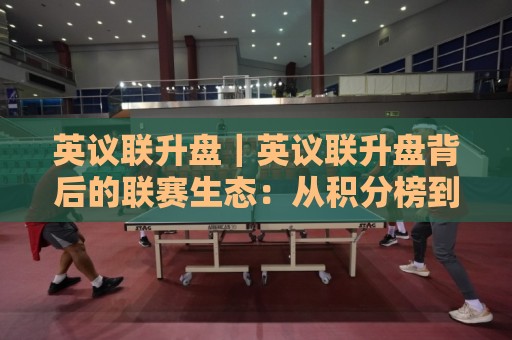 英议联升盘|英议联升盘背后的联赛生态:从积分榜到附加赛的晋级逻辑🏯今晚靠谱最火比球网高清技巧预选竞投论坛720P 英议联升盘|英议联升盘背后的联赛生态:从积分榜到附加赛的晋级逻辑🏯今晚靠谱最火比球网高清技巧预选竞投论坛720P