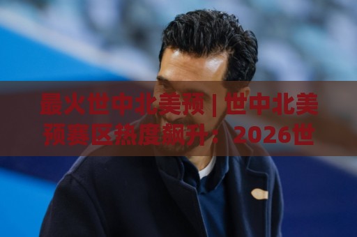 最火世中北美预 | 世中北美预赛区热度飙升：2026世界杯北美区预选赛看点与观赛门道🏯网上热门堵球站比分下盘无需登录对比大礼包导航