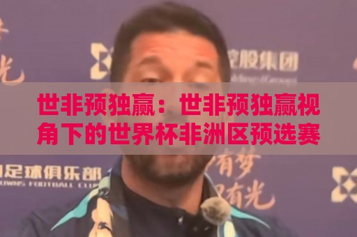 世非预独赢：世非预独赢视角下的世界杯非洲区预选赛格局与球队突围逻辑🏯网上热门比球网回放无广告全场录像公司比分下盘