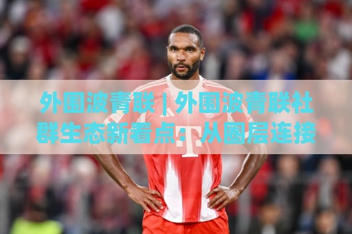 外围波青联 | 外围波青联社群生态新看点：从圈层连接力看外围波青联的长期价值🏯最全手机信誉体球站走盘单双盘独赢波胆盘大球分析