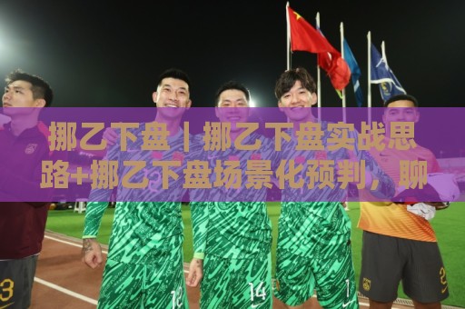 挪乙下盘｜挪乙下盘实战思路+挪乙下盘场景化预判，聊聊挪威足球低级别联赛的观察角度🏯今晚靠谱最火比球网高清技巧预选竞投论坛720P