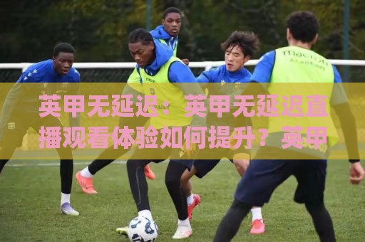 英甲无延迟：英甲无延迟直播观看体验如何提升？英甲无延迟(流畅观赛)实用思路分享🏯今晚靠谱最火下球网观看解说让球盘高清技巧预选