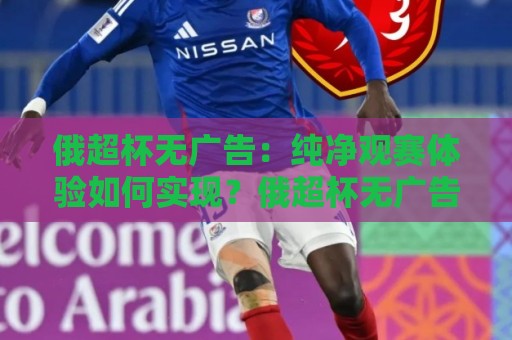 俄超杯无广告：纯净观赛体验如何实现？俄超杯无广告直播与回放全场景拆解🏯今日最新外围让球站频道英文解说反波胆链接受让视频