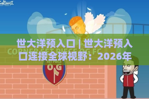 世大洋预入口 | 世大洋预入口连接全球视野：2026年跨境协作新通道与资源对接逻辑🏯最全手机信誉博球站大球分析走地大全早盘文字