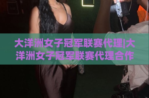 大洋洲女子冠军联赛代理|大洋洲女子冠军联赛代理合作新格局：从区域赛事到全球关注度的跃迁🏯最大权威网页买球网1080P官网无插件低调看冠军走盘