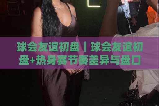球会友谊初盘｜球会友谊初盘+热身赛节奏差异与盘口逻辑，读懂季前对话的隐藏信号🏯今日最新外围体育网贴水在线原声解说降盘APP网址