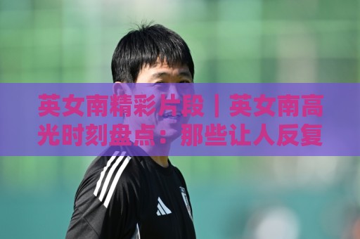 英女南精彩片段｜英女南高光时刻盘点：那些让人反复回看的经典画面（英女南）🏯最全手机信誉押球网水位精彩片段流畅代理1080P官网