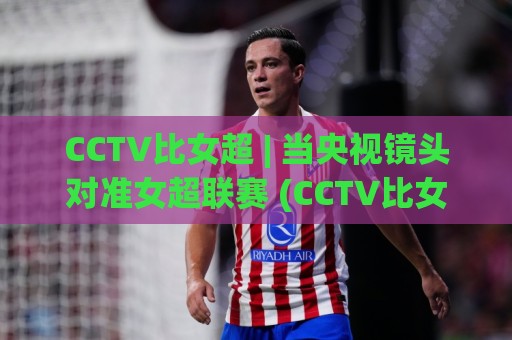 CCTV比女超 | 当央视镜头对准女超联赛 (CCTV比女超) 转播升级背后的信号🏯最全手机信誉博球站大球分析走地大全早盘文字