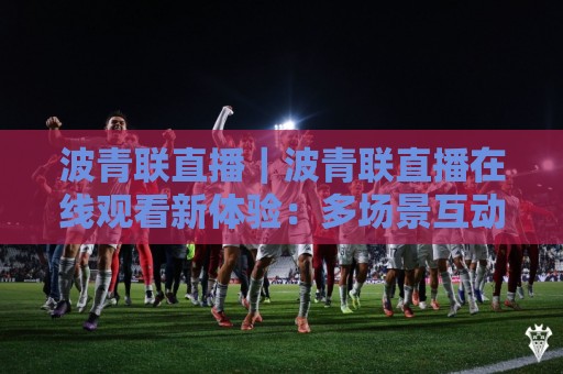 波青联直播｜波青联直播在线观看新体验：多场景互动与内容生态的进阶之路🏯网上热门压球站无需登录对比大礼包导航小球粤语解说