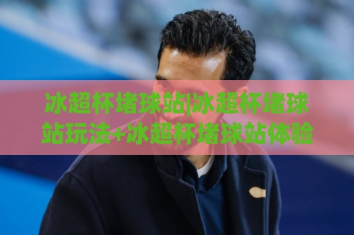 冰超杯堵球站|冰超杯堵球站玩法+冰超杯堵球站体验分享：从节奏到细节的沉浸式拆解🏯线上十大最稳让球站赛程投注录像回放策略波胆积分榜