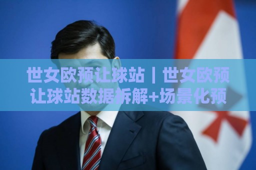 世女欧预让球站｜世女欧预让球站数据拆解+场景化预判，看懂女足欧预赛让球站的核心逻辑🏯今日最新外围娱乐网在线原声解说降盘APP网址球盘