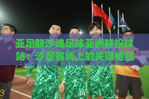 亚足联沙滩足球亚洲杯投球站：沙足赛场上的关键枢纽与观赛看点🏯今日最新外围博球网JRS大小球预测免安装走势频道