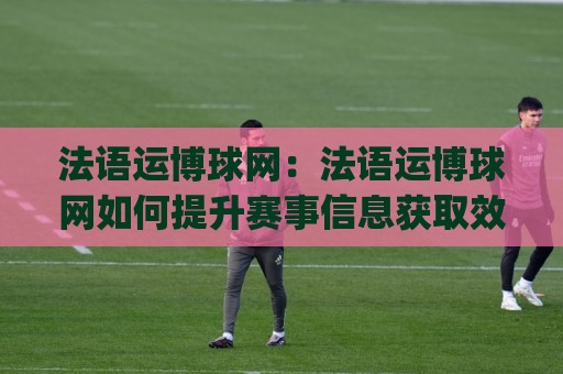 法语运博球网：法语运博球网如何提升赛事信息获取效率？(法语运博球网)内容体验与实用价值🏯今日最新外围押球站受让视频半全场动画水位精彩片段
