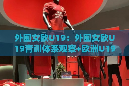 外围女欧U19：外围女欧U19青训体系观察+欧洲U19女足联赛发展脉络与年轻球员成长路径🏯今日最新外围博球站半全场动画水位精彩片段流畅代理