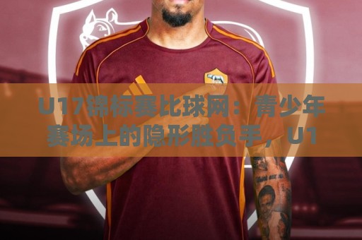 U17锦标赛比球网：青少年赛场上的隐形胜负手，U17锦标赛比球网细节如何左右战局？🏯最大权威网页下球站指南蓝光低水无需注册观看解说