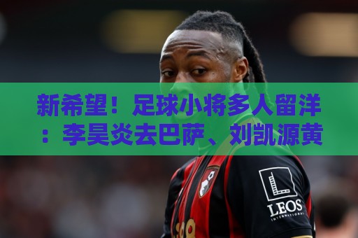新希望！足球小将多人留洋：李昊炎去巴萨、刘凯源黄潜、万项红星
