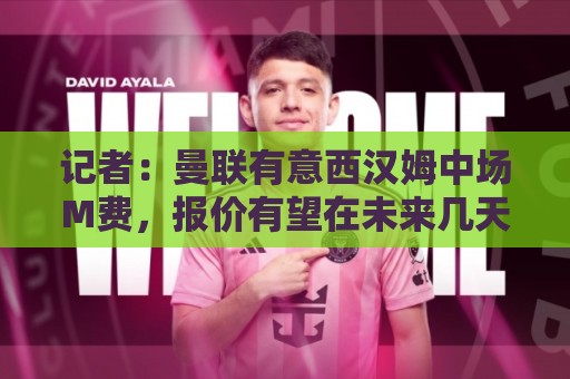 记者：曼联有意西汉姆中场M费，报价有望在未来几天内正式提交