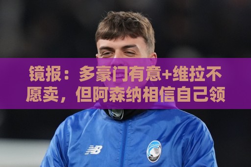 镜报：多豪门有意+维拉不愿卖，但阿森纳相信自己领跑罗杰斯争夺