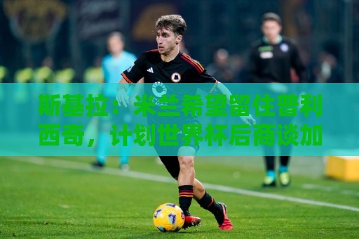 斯基拉：米兰希望留住普利西奇，计划世界杯后商谈加薪续约事宜