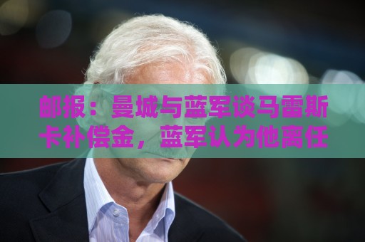 邮报：曼城与蓝军谈马雷斯卡补偿金，蓝军认为他离任是崩盘原因