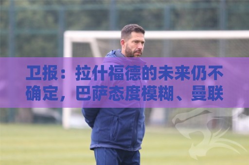 卫报：拉什福德的未来仍不确定，巴萨态度模糊、曼联要价2600万镑