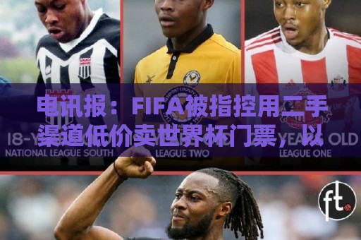 电讯报：FIFA被指控用二手渠道低价卖世界杯门票，以避免退差价