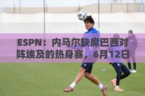 ESPN：内马尔缺席巴西对阵埃及的热身赛，6月12日做核磁共振复查
