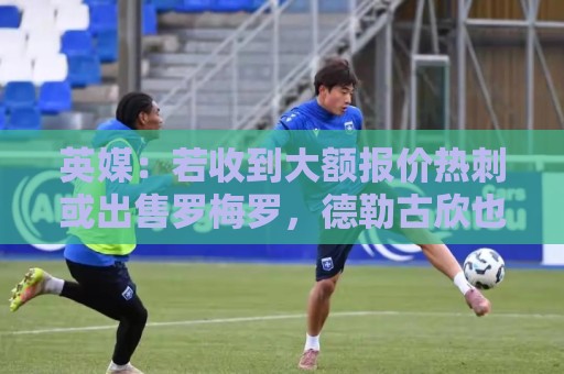 英媒：若收到大额报价热刺或出售罗梅罗，德勒古欣也可能被卖掉